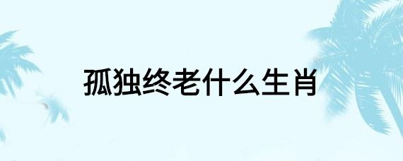 孤独终老的是什么生肖 一生孤独的生肖是什么意思？